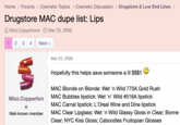Home > Forums > Cosmetic Topics > Cosmetic Discussion > Drugstore & Low End Lines > Drugstore MAC dupe list: Lips Mizz.Coppertone · Mar 23, 2009 1 2 3 4 Next > M Mizz.Copperton e Well-known member Mar 23, 2009 Hopefully this helps save someone a lil $$$!! " MAC Blonde on Blonde: Wet 'n Wild 770A Gold Rush MAC Bubbles lipstick: Wet 'n' Wild #516A lipstick MAC Carnal lipstick: L'Oreal Wine and Dine lipstick MAC Clear Lipglass: Wet 'n Wild Glassy Gloss in Clear; Bonne Clear; NYC Kiss Gloss; Caboodles Fruitopian Glosses