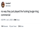 brandon* @brndxix no way they just played the f------ burger king commercial 9:28 PM Jan 2, 2023 278K Views 119 Retweets 1 Quote Tweet 7,110 Likes