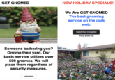GET GNOMED Someone bothering you? Gnome their yard. Our basic service utilizes over 500 gnomes. We will place them regardless of security measures. Learn more NEW HOLIDAY SPECIALS! We Are GET GNOMED The best gnoming service on the dark web. Huts Switch from Competitor Pricing & other info this