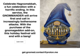 Celebrate Hagnomekkah, a fun celebration with a horrific ending. In this service, the will arrive GNOMMANDER first and call in increasingly bothersome attacks. With the purchase of the gnomageddon add-on, this holiday festival will end with a bang! Learn more 11 4455 get.gnomed.contact@proton.me