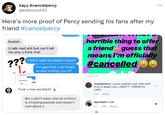 kayy #cancelpercy @katiesoul143 Here's more proof of Percy sending his fans after my friend #cancelpercy Explain U talk mad s--- but can't tell me why u think that ??? 1. Step I don't need to explain myself I'm glad that I can finally accept cutting you off F--- u hoe ass bitch! Bro u don't know who he is Percy is a f------ a------ and doesn't care about u horrible thing to offer a friend guess that means I'm officially #cancelled 2 DAYS AGO evanlawlorr u suck expired cow milk str8 from a dead cow u NASTY TORONTO LADY 33m Reply sjjordann rude 2d ... 1 like Reply