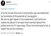 desirée @desireeecameron ... Replying to @milkievich It hurts to see this man in the public eye and admired by hundreds of thousands of young girls. He let me get r---- in his basement, and when he called me about it he was most worried about the police and not if I was okay. Then he continued to let a r----- live at his mothers. 8:26 PM Jan 18, 2023 757.3K Views