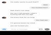 He really wants to pull that?? Nah that's not okay He can't tell people I didn't f------ tell him my age He knew that for so long You f----- him? I'm gonna loose my mind yes we f----- yes Write a message... Wait You had sex Ⓡ 00 €