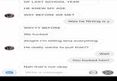 OF LAST SCHOOL YEAR HE KNEW MY AGE WAY BEFORE WE MET WAYYY BEFORE We f----- Alright I'm telling lena everything Was he flirting wy He really wants to pull that?? Nah that's not okay Write a message... Wait You f----- him? Ⓡ €