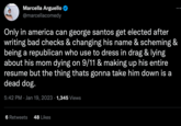 Marcella Arguello @marcellacomedy : Only in america can george santos get elected after writing bad checks & changing his name & scheming & being a republican who use to dress in drag & lying about his mom dying on 9/11 & making up his entire resume but the thing thats gonna take him down is a dead dog. 5:42 PM Jan 19, 2023 1,345 Views 6 Retweets 48 Likes