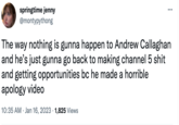 springtime jenny @montypythong The way nothing is gunna happen to Andrew Callaghan and he's just gunna go back to making channel 5 s--- and getting opportunities bc he made a horrible apology video 10:35 AM Jan 16, 2023 1,825 Views