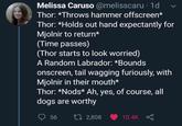 Melissa Caruso @melisscaru 1d Thor: *Throws hammer offscreen* Thor: *Holds out hand expectantly for Mjolnir to return* (Time passes) (Thor starts to look worried) A Random Labrador: *Bounds onscreen, tail wagging furiously, with Mjolnir in their mouth* Thor: *Nods* Ah, yes, of course, all dogs are worthy 56 2,808 10.4K