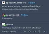 speculativefictions Follow what are ur actual bookshelf red flags. please do not say american psycho segamascot Follow funko pop pinene Poor guy couldn't even think of a book 28,621 notes m