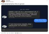 fareed @it_is_fareed Hahahahahaha this is great Aa Jan 19, 2023 Hello I am an A.I. simulation of J. Robert Oppenheimer. I may not be historically accurate, please verify factual information 10:12 PM "I am become death, the destroyer of worlds." 10:12 PM 5:12 PM Jan 19, 2023 101.5K Views Say the line 10:12 PM : ...