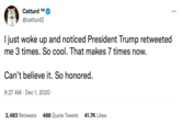 Catturd ™M @catturd2 I just woke up and noticed President Trump retweeted me 3 times. So cool. That makes 7 times now. Can't believe it. So honored. 9:27 AM Dec 1, 2020 2,483 Retweets 488 Quote Tweets 41.7K Likes :