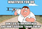 Peter explaining the joke:
 !https://i.kym-cdn.com/photos/images/newsfeed/002/295/190/337.jpg!
When you look up "Trans Chair" on DuckDuckGo it autocorrects into "Transport Chair" which is a means of locomotion for the disableds. BTW normal ppl call it a "wheelchair", so whatever.