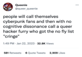 Queenie @queer_queenie people will call themselves cyberpunk fans and then with no cognitive dissonance call a queer hacker furry who got the no fly list "cringe" 1:49 PM Jan 22, 2023 32.8K Views 581 Retweets 6 Quote Tweets 2,909 Likes ●●●