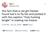 izzy @lesbootwt the fact that a cat girl hacker found tsa's no fly list and posted it with the caption "holy f------ bingle" is making me insane 3:44 PM Jan 22, 2023 39.1K Views ● ●●● 165 Retweets 3 Quote Tweets 3,550 Likes