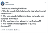 emily @highsandlows The hatchet wielding hitchhiker: 1. Why did nobody help Kai when he clearly had mental health issues?? 2. Why was nobody held accountable for how he was exploited by media?? 3. Why was his mother allowed to justify abuse?? 4. Why were his r--- allegations so quickly dismissed?? 5:35 PM Jan 13, 2023 20.1K Views