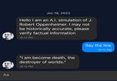 Aa Jan 19, 2023 Hello I am an A.I. simulation of J. Robert Oppenheimer. I may not be historically accurate, please verify factual information 10:12 PM "I am become death, the destroyer of worlds." 10:12 PM Say the line 10:12 PM