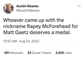 Austin Neaves @AustinNeaves ●●● Whoever came up with the nickname R---- McForehead for Matt Gaetz deserves a medal. 12:52 AM. Aug 24, 2022 391 Retweets 23 Quote Tweets 2,955 Likes