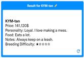Result for KYM-tan KYM-tan Price: 141,120$ Personality: Loyal. I love making a mess. Food: Eats a lot. Notes: Always keep on a leash. Breeding Difficulty: ★☆☆☆☆ C