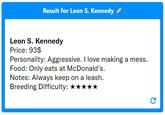 Result for Leon S. Kennedy ✔ Leon S. Kennedy Price: 93$ Personality: Aggressive. I love making a mess. Food: Only eats at McDonald's. Notes: Always keep on a leash. Breeding Difficulty: ★★★★★ C