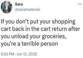If you don’t put your shopping cart back in the cart return after you unload your groceries, you’re a terrible person Sara @saramederski If you don't put your shopping cart back in the cart return after you unload your groceries, you're a terrible person 9:52 PM Jun 12, 2022