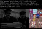 The unique aspect ratio of The Lighthouse (2019) was deliberately chosen so a Subway Surfers video could be viewed beside it and fill the full 16:9 frame Turd фракток baby16 BERTUL x5 001693 55 HICH SCREE 3307