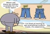 When will there be clothes available for my body type? 20 500 I'm tired of having to get everything custom- made, it's expensive.
