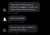 i hate when white ppl use minority struggles n racism to make others hate someone rori 12:04 AM what the F--- angel-12:04 AM its not their fight to fight or business im sorry rori 12:04 AM