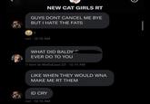 NEW CAT GIRLS RT GUYS DONT CANCEL ME BYE BUT I HATE THE FATS 1 rori 12:15 AM WHAT DID BALDY EVER DO TO YOU kimi @ WaifuExpo¹23 12:15 AM LIKE WHEN THEY WOULD WNA MAKE ME RT THEM ID CRY rori 12:15 AM