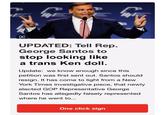 M UPDATED: Tell Rep. George Santos to stop looking like a trans Ken doll. Update: we know enough since this petition was first sent out. Santos should resign. It has come to light from a New York Times investigative piece, that newly elected GOP Representative George Santos has allegedly falsely represented where he went to... One click sign