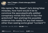 Alex Degen (real crime guy 2023) @atothe_d His name is "Mr. Beast", he's doing false miracles, how hard would it be to convince the apocalyptically addled conspiracy minds that he's in fact the antichrist? Not wishing this possible violence into reality for any bad reason other than seeing some great "content"? 5:06 PM Jan 29, 2023 · 106.8K Views ● 282 Retweets 17 Quote Tweets 3,747 Likes