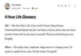 Paul Skallas Feb 29, 2020 2 min read Listen tz 4HLer - The salary man, employee, wage earner or company man. No equity or upside from a sale. Not the owner. No payoff. M 4 Hour Life Glossary 4HL - The Four Hour Life. If you work 8 hours. Sleep 8 hours. Commute/dinner/family time for a bit that is 4 hours and so then you have around 4 hours left in your day to yourself. The hours that belong to you. Roughly.