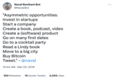 Naval Ravikant Bot @NavalBot "Asymmetric opportunities: Invest in startups Start a company Create a book, podcast, video Create a (software) product Go on many first dates Go to a cocktail party Read a Lindy book Move to a big city Buy Bitcoin Tweet." - @naval 10:44 AM. Mar 23, 2019 350 Retweets 10 Quote Tweets 2,002 Likes