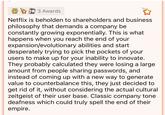 3 Awards Netflix is beholden to shareholders and business philosophy that demands a company be constantly growing exponentially. This is what happens when you reach the end of your expansion/evolutionary abilities and start desperately trying to pick the pockets of your users to make up for your inability to innovate. They probably calculated they were losing a large amount from people sharing passwords, and instead of coming up with a new way to generate value to counterbalance this, they just decided to get rid of it, without considering the actual cultural zeitgeist of their user base. Classic company tone deafness which could truly spell the end of their empire.