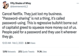 Fifty Shades of Whey @davenewworld_2 Cancel Netflix. They just lost my business. "Password-sharing" password-using. is not a thing, it's called This is regressive b------- borne out of capitalist greed to squeeze more money out of us. People paid for a password and they use it wherever they go. 12:03 AM. Feb 2, 2023 2.3M Views 7,176 Retweets 272 Quote Tweets 71.7K Likes