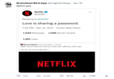 . Braindead Bird App @tragicbirdapp · Jan 16 damn you Netflix @netflix Replying to @netflix Love is sharing a password. 7:00 PM Mar 10, 2017 Twitter Web Client 1,040 Retweets 1,056 Quote Tweets 1,951 Likes Discussing Film @Discussing Film Dec 23 Netflix will end password sharing in early 2023, affecting 100M users. (Source: wsj.com/articles/netfl...) 213 NETFLIX 1 2,337 58.1K ₁2.5M ↑