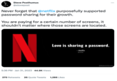 Steve Posthumus @stovepost Never forget that @netflix purposefully supported password sharing for their growth. You are paying for a certain number of screens, it shouldn't matter where those screens are located. N 5:36 PM Jan 31, 2023 44.9K Views Love is sharing a password. - Netflix @netflix 270 Retweets 26 Quote Tweets 1,286 Likes : @MakeltAQuote