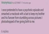 Anonymous No.622798957 17 minutes ago I once pretended to have a psychotic episode and smashed a macbook with a bat to keep my brother and his fiancee from stumbling across pictures I photoshopped of her giving birth to me. 6 replies