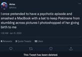 Atrioc @Atrioc I once pretended to have a psychotic episode and smashed a MacBook with a bat to keep Pokimane from stumbling across pictures I photoshopped of her giving birth to me 1:32 AM Jan 31, 2023 8 Retweets 3 Quote Tweets 32 Likes : 22 This Tweet has been deleted.
