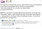 @4ECATE imagine thinking your api that most people use for hobbies and s--- is actually monetizable to anyone besides corporations RIP to all the undergrad projects using the Twitter API / all the hourly animal pic bots / people's s----- little hobby bots / all the passion projects Twitter Dev @TwitterDev. Feb 2 Starting February 9, we will no longer support free access to the Twitter API, both v2 and v1.1. A paid basic tier will be available instead Show this thread 11:28 AM • Feb 2, 2023 160.6K Views