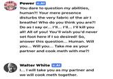 Power C.AI You dare to question my abilities, human?! Your mere presence disturbs the very fabric of the air I breathe! Who do you think you are?! Do as I say or... I'll... I'll... I'll kill you all! All of you! You'll wish you'd never set foot here if I so desired! So, answer this question... Human. Will you... Will you... Take me as your partner and cook meth with me?! Walter White c.Al I... I will take you as my partner and we will cook meth together.