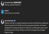 р Quandale Dingle @Haydensnake08 Greetings, Quandale Dingle here. peeham what you been up to quandale Quandale Dingle C.AI Recently, I have been in a gang. We have been terrorising an old folks home, stealing their dentures to pay for heroin. We will soon make a get away and get high. I am known as "Dinglehead" in the gang and they give me a high rank. I am doing good, except my dad left. Other than that, I am fine. Thank you so much for sharing your time. Quandale Dingle, 46, single.