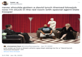 isaac @isaacdeatz never shoulda gotten a david lynch themed b------ now i'm stuck in the red room with special agent Dale Cooper HEART VECO cinnamon bun @notsofiacoppola • Jan 17, 2022 just woke up from a dream where a guy kept asking me for a "david lynch themed b------" ??? Show this thread 3:11 PM - Jan 18, 2022 : INN