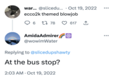 war... @slicedu... Oct 19, 2022 ecco2k themed b------ Q 6 1 78 AmidaAdmirer @wowimWater 617 Replying to @slicedupshawty At the bus stop? 2:03 AM - Oct 19, 2022 ↑ ●●●