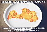 BABE, ARE YOU OK?? YOU'VE BARELY EVEN TOUCHED YOUR LATVIA PANCAKE