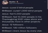 Braden @BradenlsBased Jesus: cured 2 blind people MrBeast: cured 1,000 blind people Jesus: fed 5,000 people MrBeast: fed 10,000 people in his Thanksgiving 2021 video alone and thousands more in other projects Jesus: 12 followers MrBeast: 130 million followers MrBeast clears Jesus by every stat.