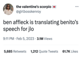 the valentine's scorpio @girlbosskenroy ben affleck is translating benito's speech for jlo 9:11 PM Feb 5, 2023 3.1M Views ● ● 5,685 Retweets 1,212 Quote Tweets 61.7K Likes