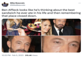ORONTO AVERYBO Mike Beauvais @MikeBeauvais : Ben Affleck looks like he's thinking about the best sandwich he ever ate in his life and then remembering that place closed down. 10:33 PM. Feb 5, 2023 215.4K Views
