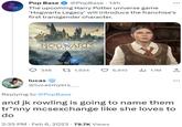 and jk rowling is going to name them tr*nny mcsexchange like she loves to do Pop Base @PopBase 14h The upcoming Harry Potter universe game 'Hogwarts Legacy' will introduce the franchise's first transgender character. THK PORTKEYGAMES HOGWARTS LEGACY 348 t 1,934 lucas @lucasmyers_ BUTT 2:35 PM. Feb 6, 2023 79.7K Views 6,910 1.1M Replying to @PopBase and jk rowling is going to name them tr*nny mcsexchange like she loves to do