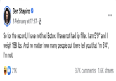 Ben Shapiro 3 February at 17:37. So for the record, I have not had Botox. I have not had lip filler. I am 5'9" and I weigh 158 lbs. And no matter how many people out there tell you that I'm 5'4", I'm not. 21K : 3.7K comments 1.6K shares