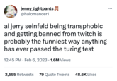 jenny_tightpants! @halomancer1 ai jerry seinfeld being transphobic and getting banned from twitch is probably the funniest way anything has ever passed the turing test 12:45 PM. Feb 6, 2023 1.6M Views ● 2,595 Retweets 79 Quote Tweets 48.6K Likes
