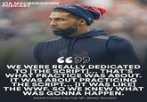 VIA MACRODOSING PODCAST 6699 WE WERE REALLY DEDICATED TO [THE SCRIPT]... THAT'S WHAT PRACTICE WAS ABOUT. IT WAS ABOUT PRACTICING THE SCRIPT... [IT WAS LIKE] THE WWF. SO WE KNEW WHAT WAS GONNA HAPPEN. - ARIAN FOSTER ON THE NFL BEING RIGGED